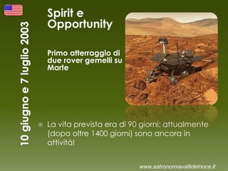Spirit e
Opportunity
Primo atterraggio di
due rover gemelli su
Marte
 La vita prevista era di 90 giorni: attualmente
(dopo oltre 1400 giorni) sono ancora in
attività!
www.astronomiavallidelnoce.it
 
