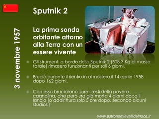 Sputnik 2
La prima sonda
orbitante attorno
alla Terra con un
essere vivente
 Gli strumenti a bordo dello Sputnik 2 (508,3 Kg di massa
totale) rimasero funzionanti per soli 6 giorni.
 Bruciò durante il rientro in atmosfera il 14 aprile 1958
dopo 162 giorni.
 Con esso bruciarono pure i resti della povera
cagnolina, che però era già morta 4 giorni dopo il
lancio (o addirittura solo 5 ore dopo, secondo alcuni
studiosi)
www.astronomiavallidelnoce.it
 