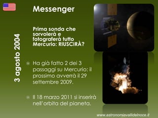 Messenger
Prima sonda che
sorvolerà e
fotograferà tutto
Mercurio: RIUSCIRÀ?
 Ha già fatto 2 dei 3
passaggi su Mercurio: il
prossimo avverrà il 29
settembre 2009.
 Il 18 marzo 2011 si inserirà
nell’orbita del pianeta.
www.astronomiavallidelnoce.it
 