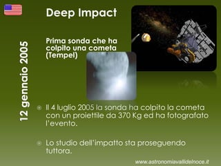 Deep Impact
Prima sonda che ha
colpito una cometa
(Tempel)
 Il 4 luglio 2005 la sonda ha colpito la cometa
con un proiettile da 370 Kg ed ha fotografato
l’evento.
 Lo studio dell’impatto sta proseguendo
tuttora.
www.astronomiavallidelnoce.it
 