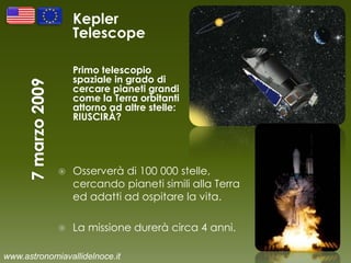 Kepler
Telescope
Primo telescopio
spaziale in grado di
cercare pianeti grandi
come la Terra orbitanti
attorno ad altre stelle:
RIUSCIRÀ?
 Osserverà di 100 000 stelle,
cercando pianeti simili alla Terra
ed adatti ad ospitare la vita.
 La missione durerà circa 4 anni.
www.astronomiavallidelnoce.it
 