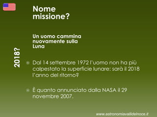 Nome
missione?
Un uomo cammina
nuovamente sulla
Luna
 Dal 14 settembre 1972 l’uomo non ha più
calpestato la superficie lunare: sarà il 2018
l’anno del ritorno?
 È quanto annunciato dalla NASA il 29
novembre 2007.
www.astronomiavallidelnoce.it
 