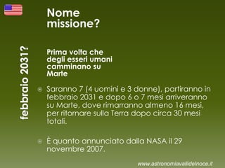 Nome
missione?
Prima volta che
degli esseri umani
camminano su
Marte
 Saranno 7 (4 uomini e 3 donne), partiranno in
febbraio 2031 e dopo 6 o 7 mesi arriveranno
su Marte, dove rimarranno almeno 16 mesi,
per ritornare sulla Terra dopo circa 30 mesi
totali.
 È quanto annunciato dalla NASA il 29
novembre 2007.
www.astronomiavallidelnoce.it
 