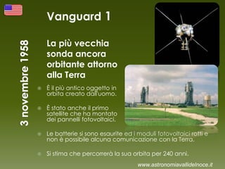 Vanguard 1
La più vecchia
sonda ancora
orbitante attorno
alla Terra
 È il più antico oggetto in
orbita creato dall'uomo.
 È stato anche il primo
satellite che ha montato
dei pannelli fotovoltaici.
 Le batterie si sono esaurite ed i moduli fotovoltaici rotti e
non è possibile alcuna comunicazione con la Terra.
 Si stima che percorrerà la sua orbita per 240 anni.
www.astronomiavallidelnoce.it
 