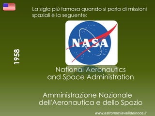 La sigla più famosa quando si parla di missioni
spaziali è la seguente:
National Aeronautics
and Space Administration
Amministrazione Nazionale
dell'Aeronautica e dello Spazio
www.astronomiavallidelnoce.it
 