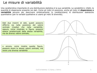 Le misure di variabilità 
Una caratteristica importante di una distribuzione statistica è la sua variabilità. La variabilità è, infatti, la 
quantità di dispersione presente nei dati. Come gli indici di posizione, anche gli indici di dispersione o 
variabilità servono per descrivere sinteticamente (o caratterizzare) le distribuzioni statistiche 
quantitative (per le variabili qualitative si usano gli indici di diversità). 
Dati due insiemi di dati, questi possono 
differire sia nella posizione del valore 
centrale (media) che nella variabilità; 
oppure, come mostrato in figura, possono 
essere caratterizzati dalla stessa variabilità, 
ma da diverso valore centrale; 
o ancora, come mostra questa figura, 
possono avere lo stesso valore centrale, ma 
avere una diversa variabilità 
Cos’è la Statistica - G. Garau, L. Schirru 1 
 