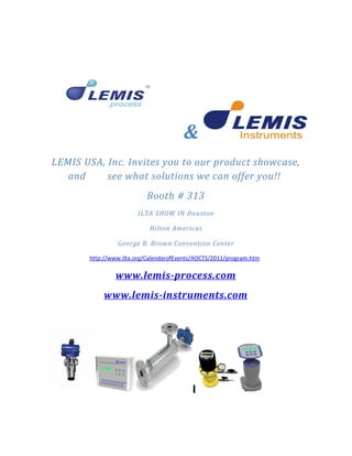 &
LEMIS USA, Inc. Invites you to our product showcase,
   and     see what solutions we can offer you!!
                          Booth # 313
                       ILTA SHOW IN Houston

                           Hilton Americas

                George R. Brown Convention Center

       http://www.ilta.org/CalendarofEvents/AOCTS/2011/program.htm

               www.lemis-process.com
           www.lemis-instruments.com
 
