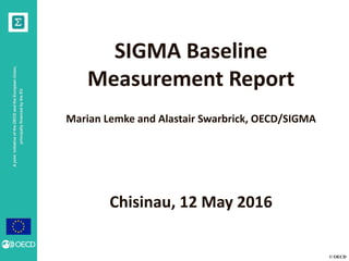 © OECD
AjointinitiativeoftheOECDandtheEuropeanUnion,
principallyfinancedbytheEU
SIGMA Baseline
Measurement Report
Marian Lemke and Alastair Swarbrick, OECD/SIGMA
Chisinau, 12 May 2016
 