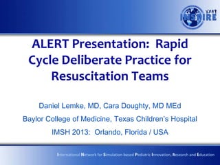 ALERT Presentation: Rapid
 Cycle Deliberate Practice for
     Resuscitation Teams

    Daniel Lemke, MD, Cara Doughty, MD MEd
Baylor College of Medicine, Texas Children’s Hospital
        IMSH 2013: Orlando, Florida / USA

          International Network for Simulation-based Pediatric Innovation, Research and Education
 