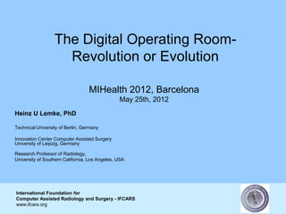 The Digital Operating Room-
                    Revolution or Evolution

                                  MIHealth 2012, Barcelona
                                                May 25th, 2012
Heinz U Lemke, PhD

Technical University of Berlin, Germany

Innovation Center Computer Assisted Surgery
University of Leipzig, Germany

Research Professor of Radiology,
University of Southern California, Los Angeles, USA




International Foundation for
Computer Assisted Radiology and Surgery - IFCARS
www.ifcars.org
 