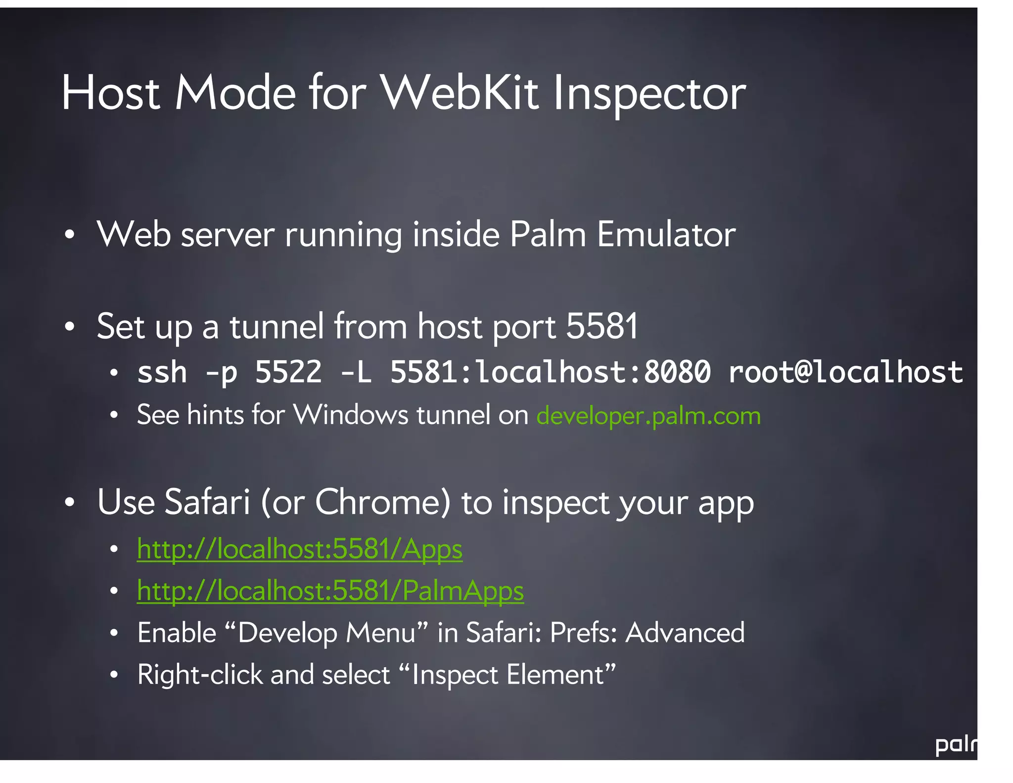 Host Mode for WebKit Inspector

• Web server running inside Palm Emulator

• Set up a tunnel from host port 5581
  • ssh -p 5522 -L 5581:localhost:8080 root@localhost
  • See hints for Windows tunnel on developer.palm.com


• Use Safari (or Chrome) to inspect your app
  •   http://localhost:5581/Apps
  •   http://localhost:5581/PalmApps
  •   Enable “Develop Menu” in Safari: Prefs: Advanced
  •   Right-click and select “Inspect Element”
 