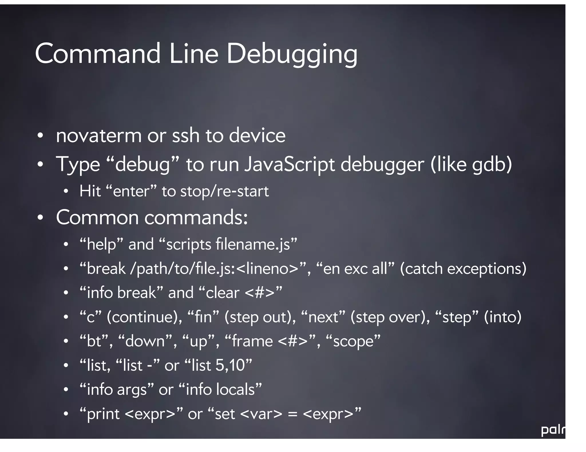 Command Line Debugging

• novaterm or ssh to device
• Type “debug” to run JavaScript debugger (like gdb)
  • Hit “enter” to stop/re-start
• Common commands:
  •   “help” and “scripts ﬁlename.js”
  •   “break /path/to/ﬁle.js:<lineno>”, “en exc all” (catch exceptions)
  •   “info break” and “clear <#>”
  •   “c” (continue), “ﬁn” (step out), “next” (step over), “step” (into)
  •   “bt”, “down”, “up”, “frame <#>”, “scope”
  •   “list, “list -” or “list 5,10”
  •   “info args” or “info locals”
  •   “print <expr>” or “set <var> = <expr>”
 