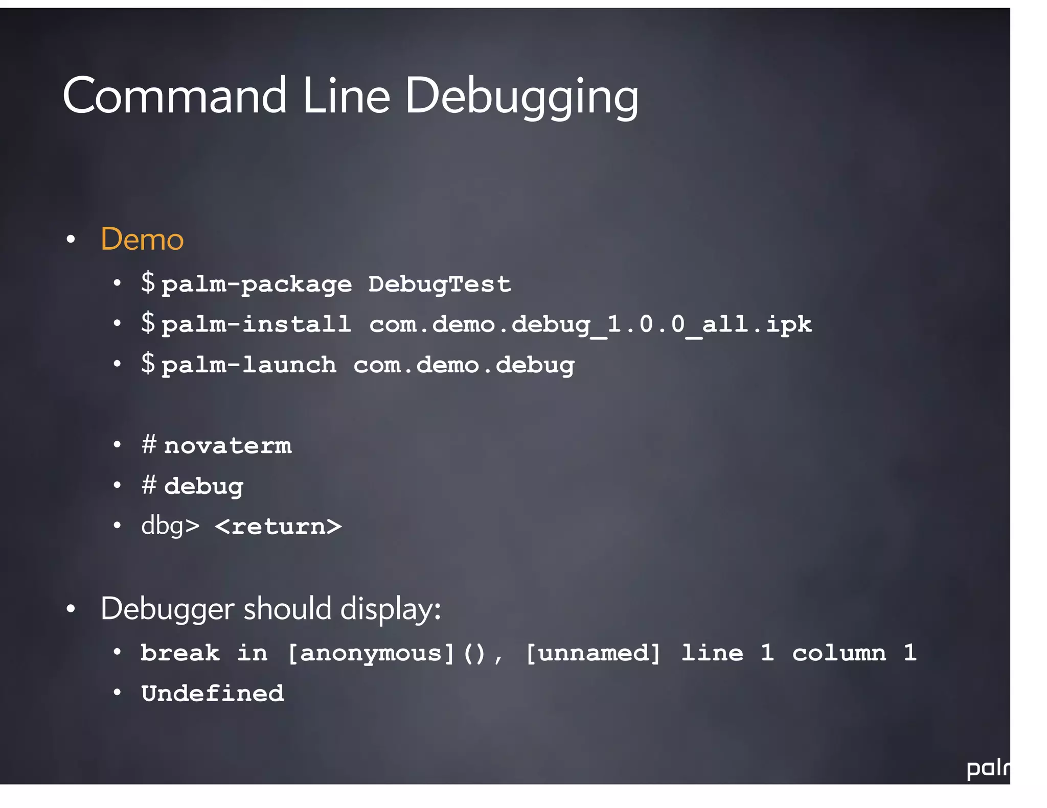 Command Line Debugging

• Demo
   • $ palm-package DebugTest
   • $ palm-install com.demo.debug_1.0.0_all.ipk
   • $ palm-launch com.demo.debug


   • # novaterm
   • # debug
   • dbg> <return>


• Debugger should display:
   • break in [anonymous](), [unnamed] line 1 column 1
   • Undefined
 