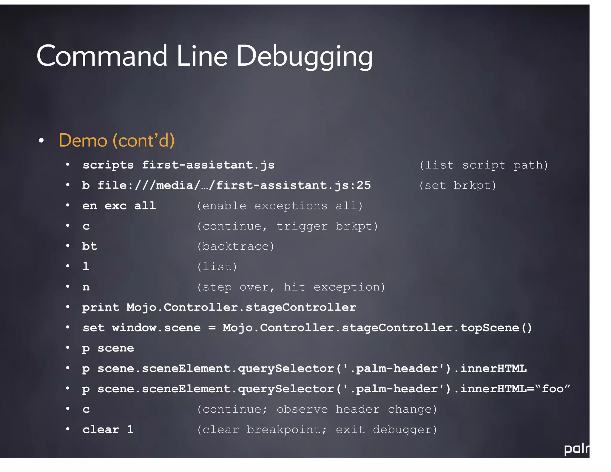 Command Line Debugging

• Demo (cont’d)
   • scripts first-assistant.js                   (list script path)
   • b file:///media/…/first-assistant.js:25      (set brkpt)
   • en exc all     (enable exceptions all)
   • c              (continue, trigger brkpt)
   • bt             (backtrace)
   • l              (list)
   • n              (step over, hit exception)
   • print Mojo.Controller.stageController
   • set window.scene = Mojo.Controller.stageController.topScene()
   • p scene
   • p scene.sceneElement.querySelector('.palm-header').innerHTML
   • p scene.sceneElement.querySelector('.palm-header').innerHTML=“foo”
   • c              (continue; observe header change)
   • clear 1        (clear breakpoint; exit debugger)
 