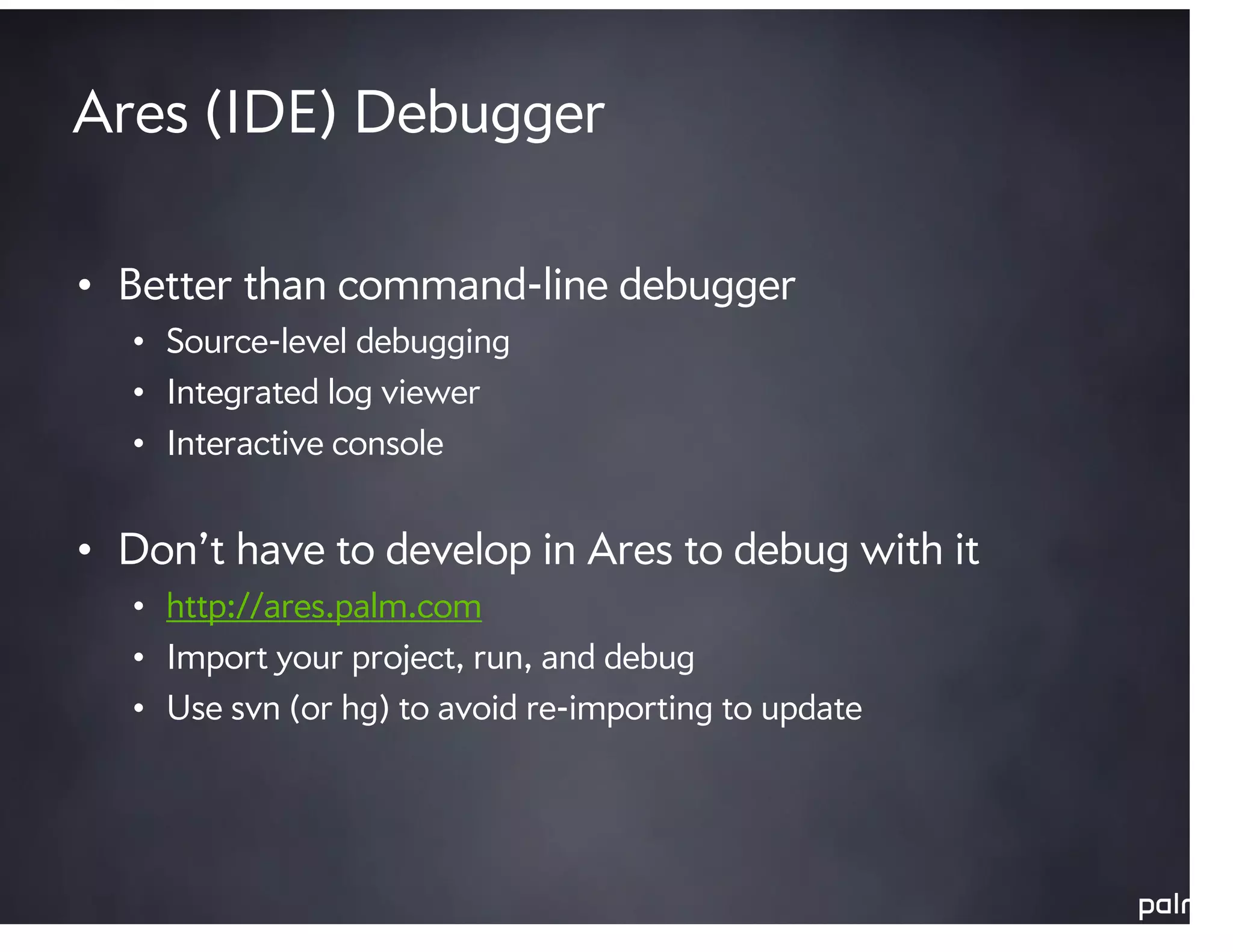 Ares (IDE) Debugger

• Better than command-line debugger
  • Source-level debugging
  • Integrated log viewer
  • Interactive console


• Don’t have to develop in Ares to debug with it
  • http://ares.palm.com
  • Import your project, run, and debug
  • Use svn (or hg) to avoid re-importing to update
 