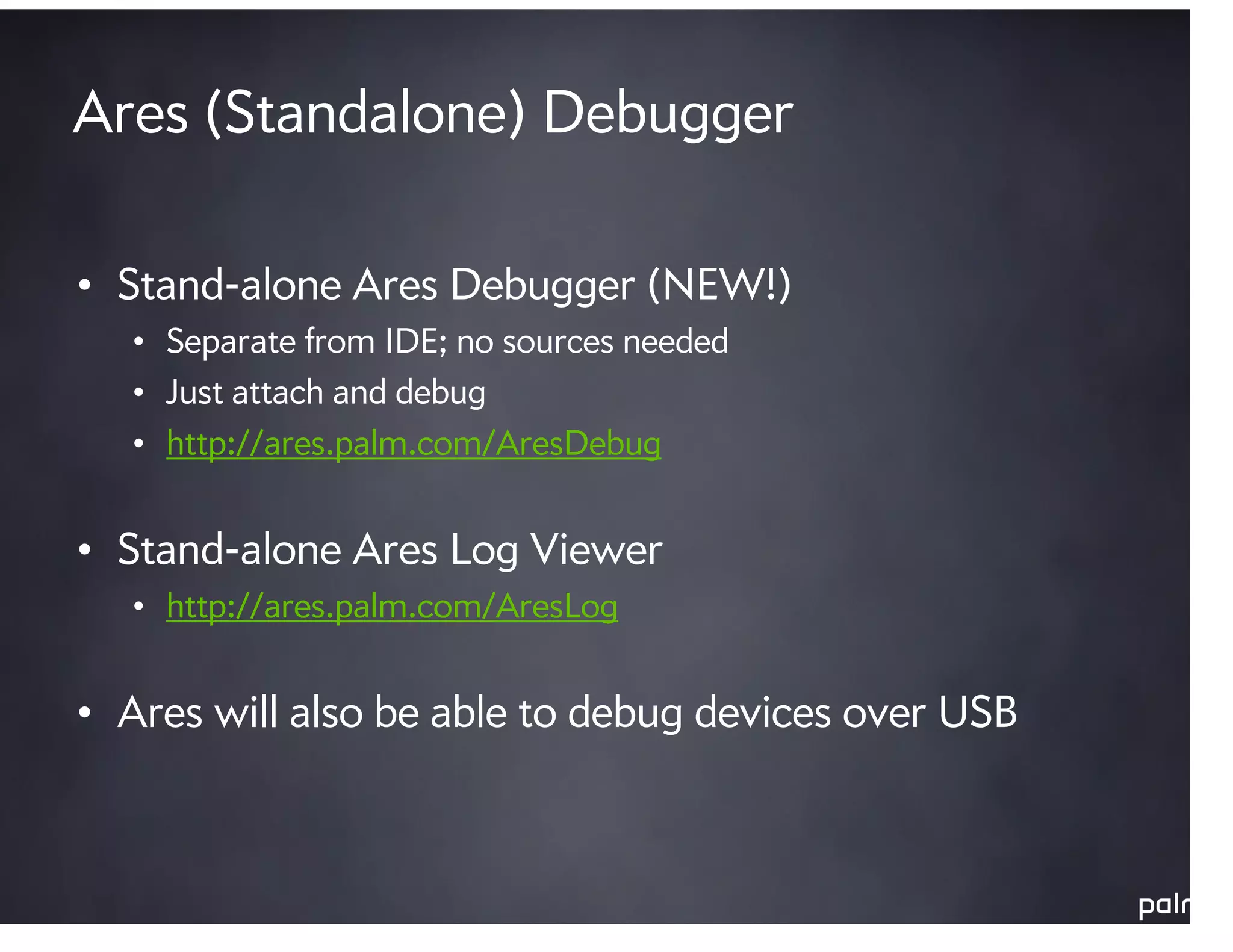 Ares (Standalone) Debugger

• Stand-alone Ares Debugger (NEW!)
  • Separate from IDE; no sources needed
  • Just attach and debug
  • http://ares.palm.com/AresDebug


• Stand-alone Ares Log Viewer
  • http://ares.palm.com/AresLog


• Ares will also be able to debug devices over USB
 
