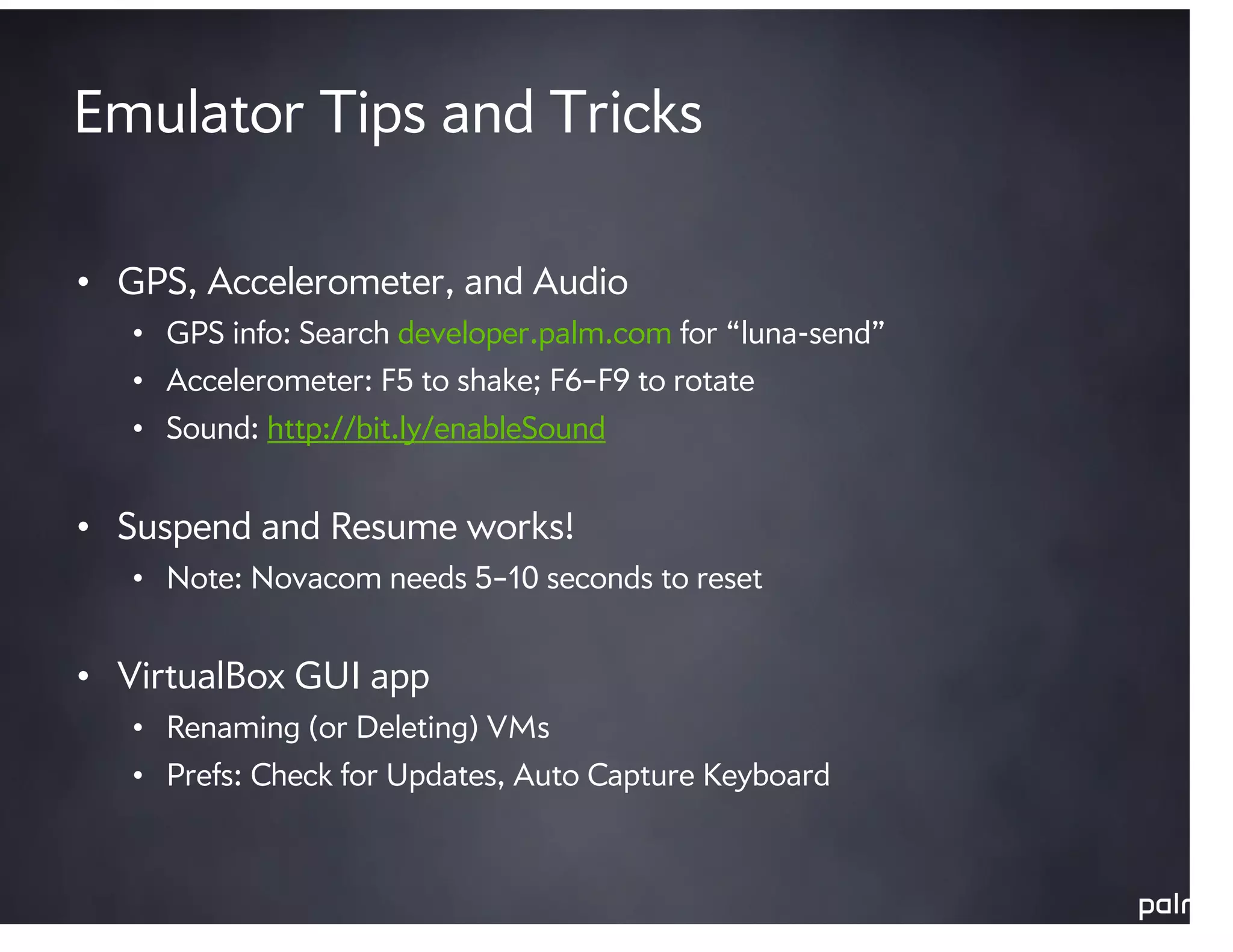 Emulator Tips and Tricks

• GPS, Accelerometer, and Audio
   • GPS info: Search developer.palm.com for “luna-send”
   • Accelerometer: F5 to shake; F6–F9 to rotate
   • Sound: http://bit.ly/enableSound


• Suspend and Resume works!
   • Note: Novacom needs 5–10 seconds to reset


• VirtualBox GUI app
   • Renaming (or Deleting) VMs
   • Prefs: Check for Updates, Auto Capture Keyboard
 