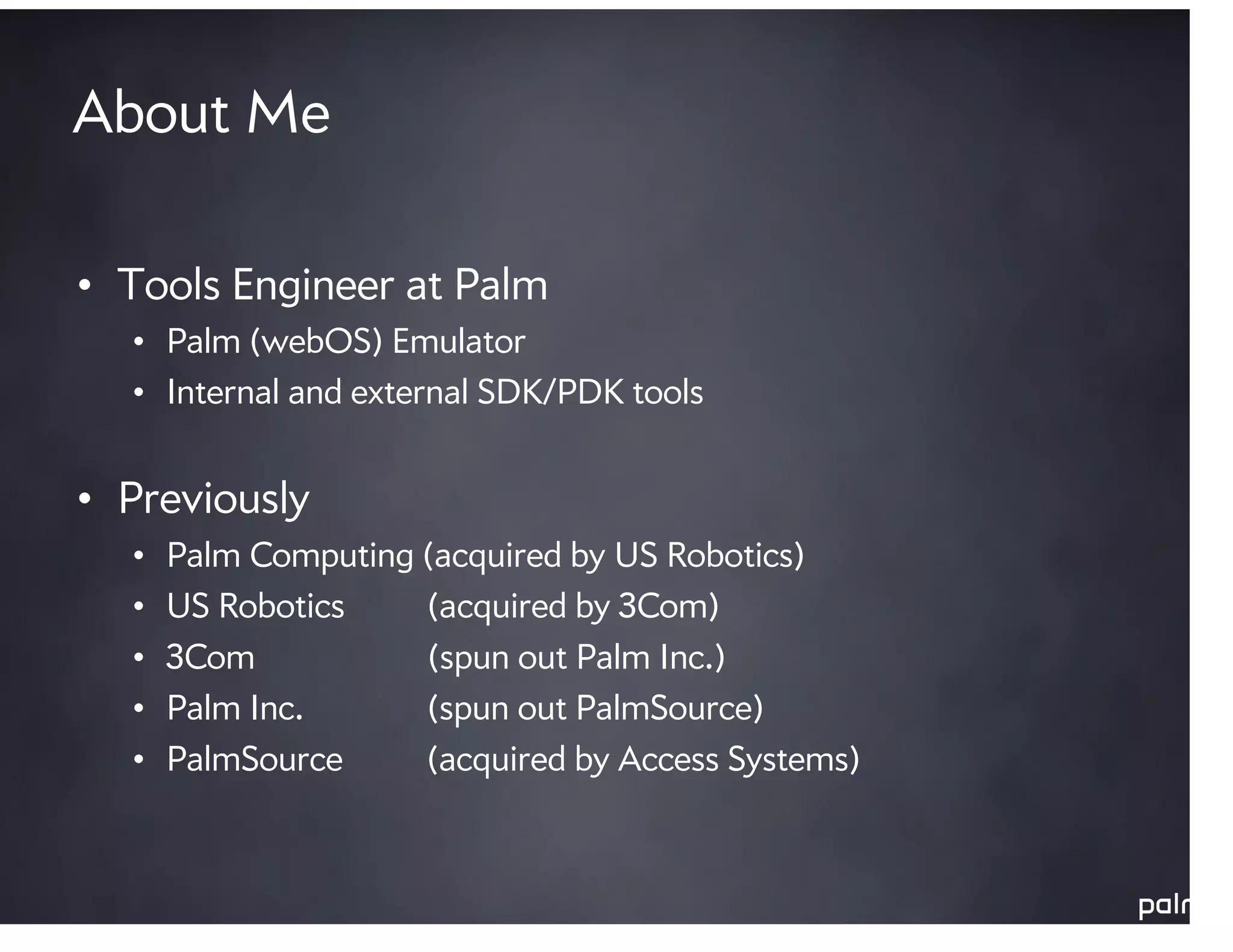 About Me

• Tools Engineer at Palm
  • Palm (webOS) Emulator
  • Internal and external SDK/PDK tools


• Previously
  •   Palm Computing (acquired by US Robotics)
  •   US Robotics    (acquired by 3Com)
  •   3Com           (spun out Palm Inc.)
  •   Palm Inc.      (spun out PalmSource)
  •   PalmSource     (acquired by Access Systems)
 
