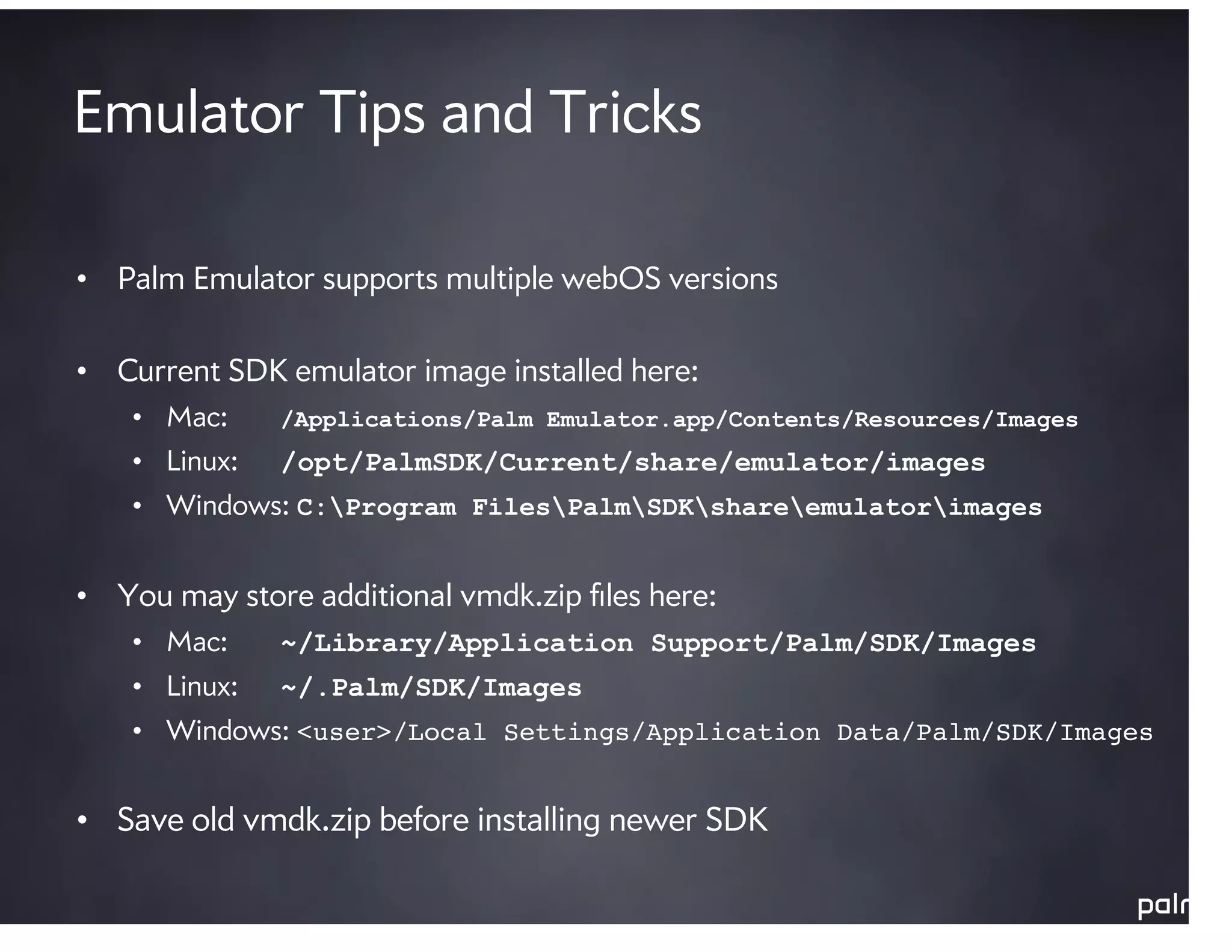 Emulator Tips and Tricks

• Palm Emulator supports multiple webOS versions

• Current SDK emulator image installed here:
    • Mac:     /Applications/Palm Emulator.app/Contents/Resources/Images
    • Linux:   /opt/PalmSDK/Current/share/emulator/images
    • Windows: C:Program FilesPalmSDKshareemulatorimages


• You may store additional vmdk.zip ﬁles here:
    • Mac:     ~/Library/Application Support/Palm/SDK/Images
    • Linux:   ~/.Palm/SDK/Images
    • Windows: <user>/Local Settings/Application Data/Palm/SDK/Images


• Save old vmdk.zip before installing newer SDK
 