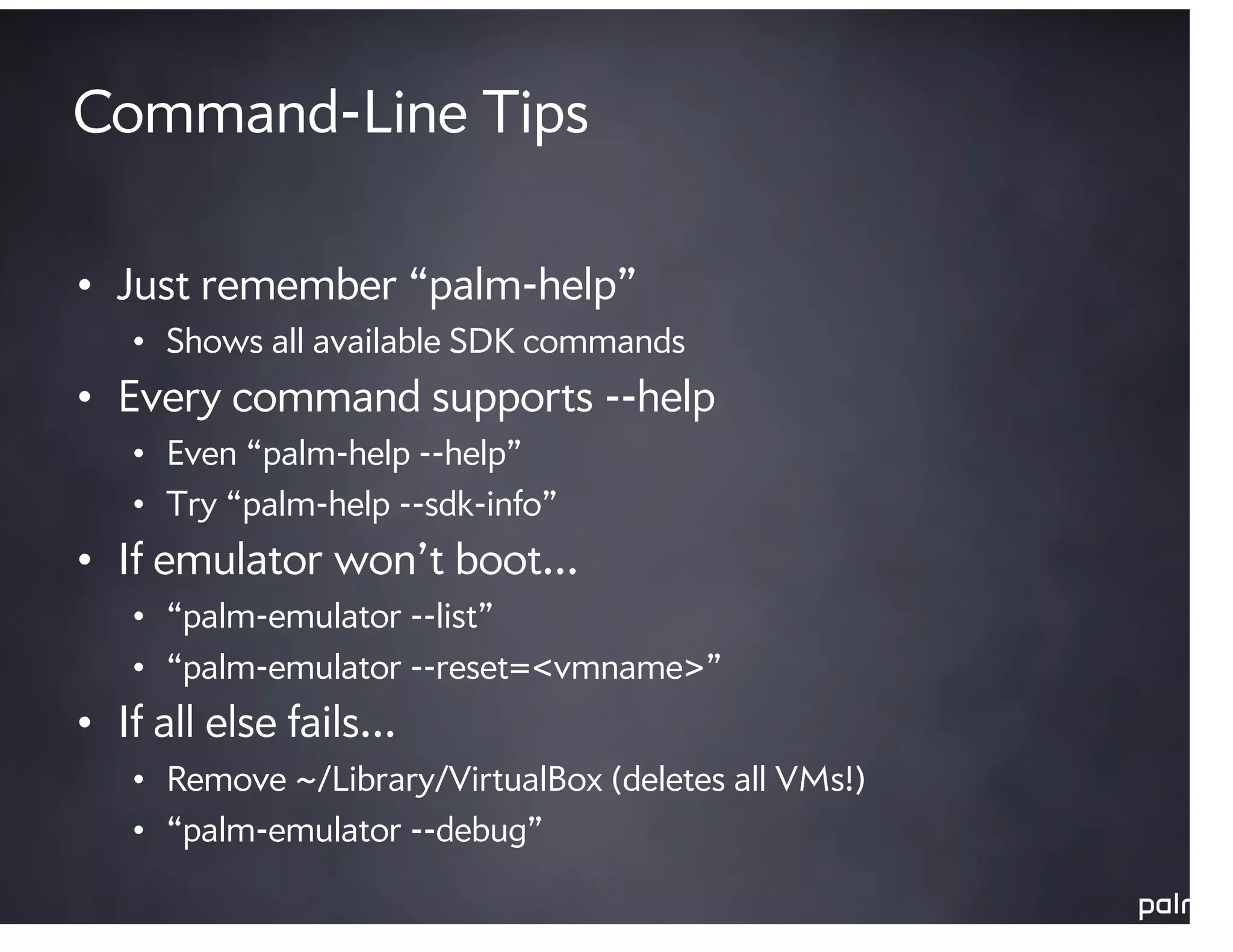 Command-Line Tips

• Just remember “palm-help”
   • Shows all available SDK commands
• Every command supports --help
   • Even “palm-help --help”
   • Try “palm-help --sdk-info”
• If emulator won’t boot…
   • “palm-emulator --list”
   • “palm-emulator --reset=<vmname>”
• If all else fails…
   • Remove ~/Library/VirtualBox (deletes all VMs!)
   • “palm-emulator --debug”
 