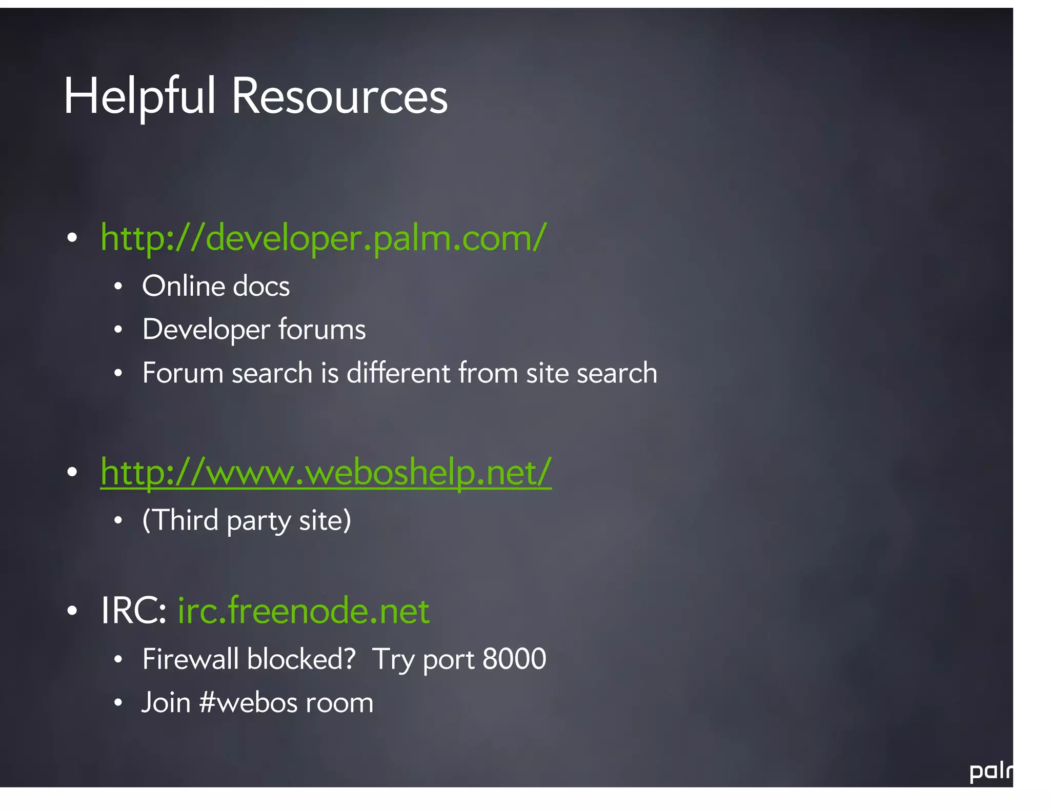 Helpful Resources

• http://developer.palm.com/
  • Online docs
  • Developer forums
  • Forum search is different from site search


• http://www.weboshelp.net/
  • (Third party site)


• IRC: irc.freenode.net
  • Firewall blocked? Try port 8000
  • Join #webos room
 