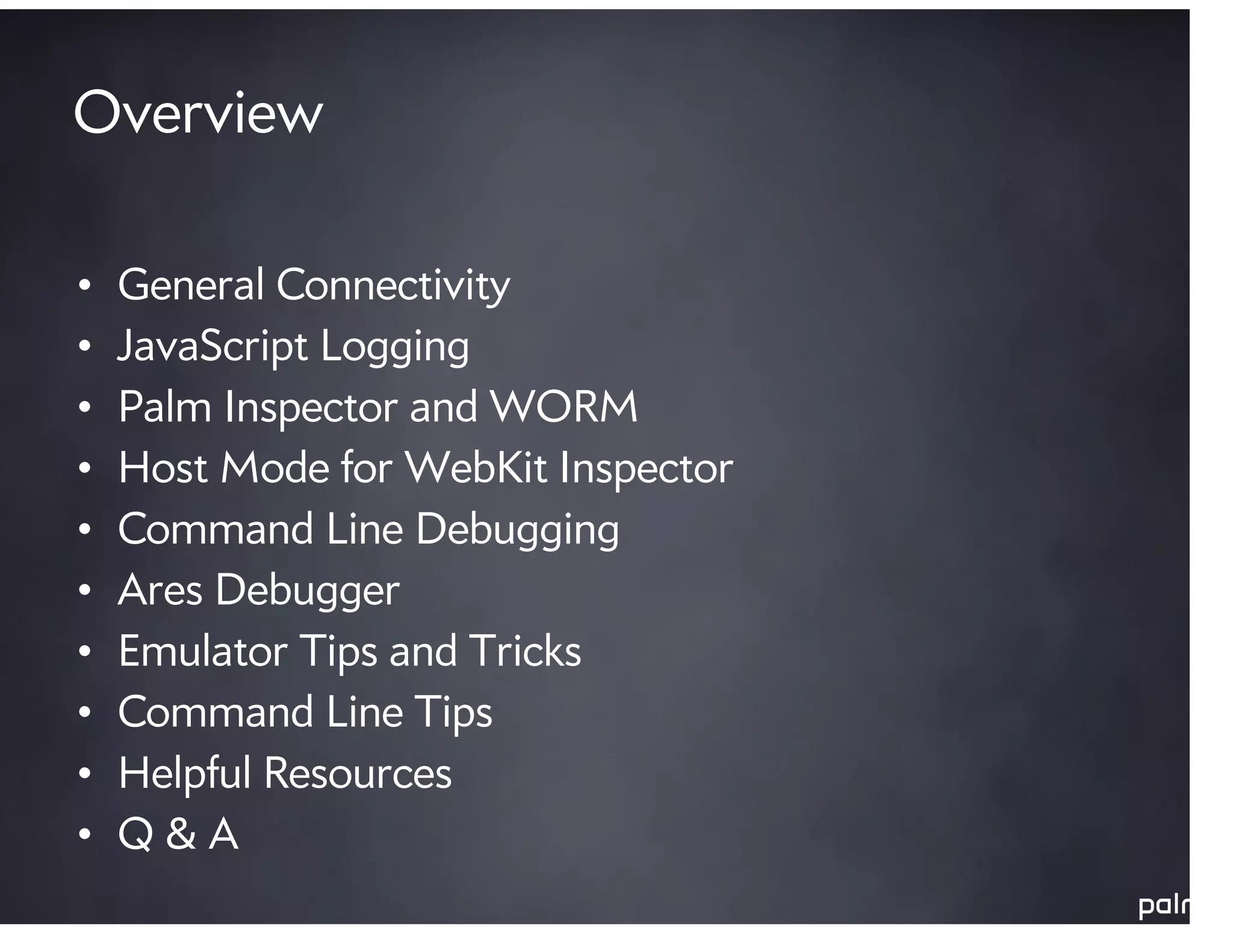 Overview

•   General Connectivity
•   JavaScript Logging
•   Palm Inspector and WORM
•   Host Mode for WebKit Inspector
•   Command Line Debugging
•   Ares Debugger
•   Emulator Tips and Tricks
•   Command Line Tips
•   Helpful Resources
•   Q&A
 