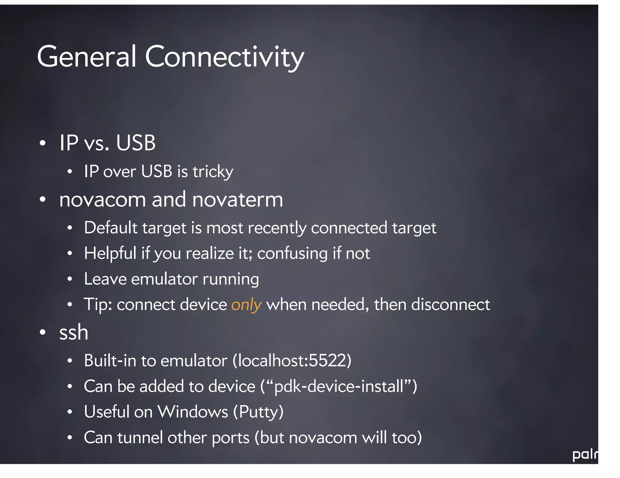 General Connectivity

• IP vs. USB
  • IP over USB is tricky
• novacom and novaterm
  •   Default target is most recently connected target
  •   Helpful if you realize it; confusing if not
  •   Leave emulator running
  •   Tip: connect device only when needed, then disconnect
• ssh
  •   Built-in to emulator (localhost:5522)
  •   Can be added to device (“pdk-device-install”)
  •   Useful on Windows (Putty)
  •   Can tunnel other ports (but novacom will too)
 