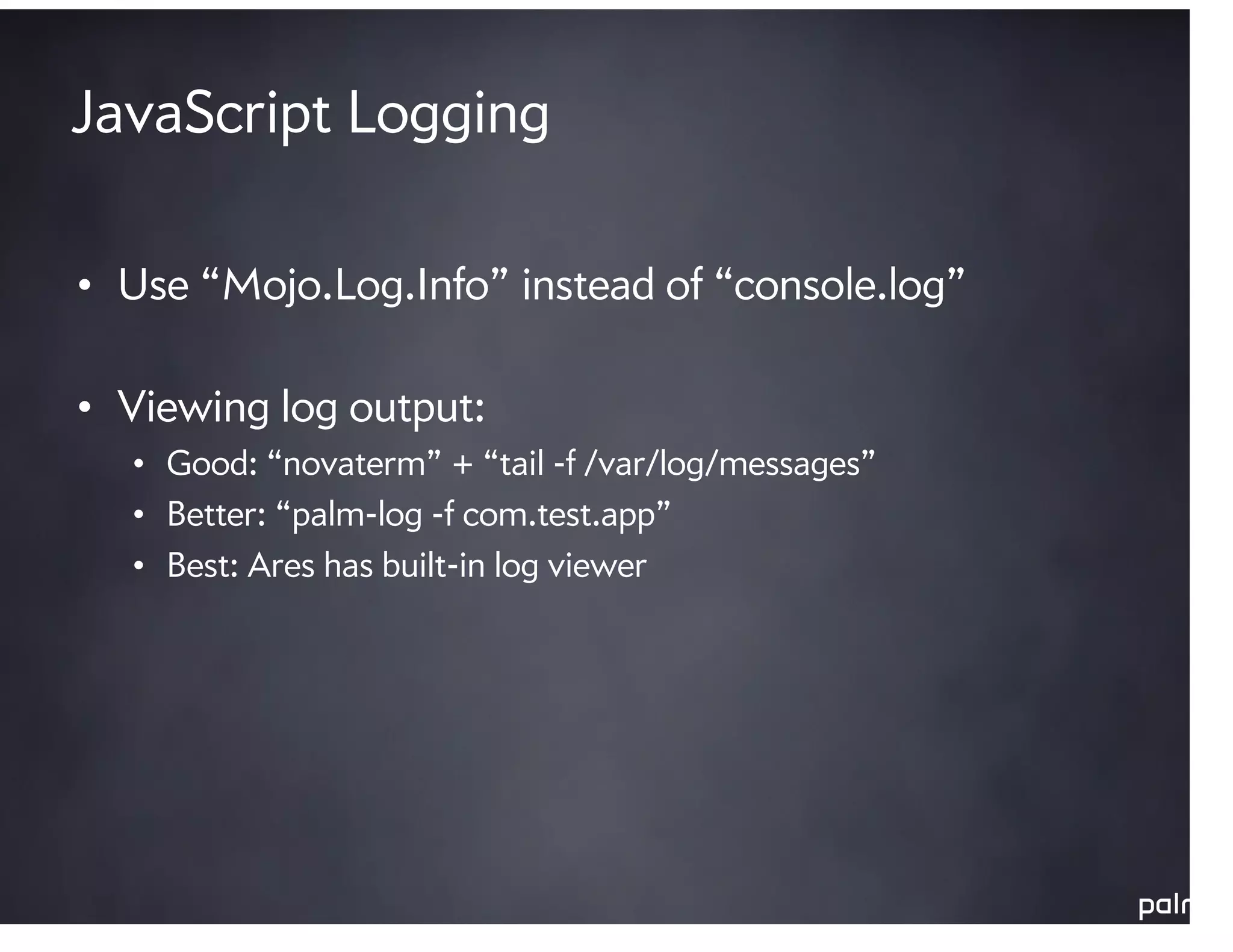 JavaScript Logging

• Use “Mojo.Log.Info” instead of “console.log”

• Viewing log output:
  • Good: “novaterm” + “tail -f /var/log/messages”
  • Better: “palm-log -f com.test.app”
  • Best: Ares has built-in log viewer
 