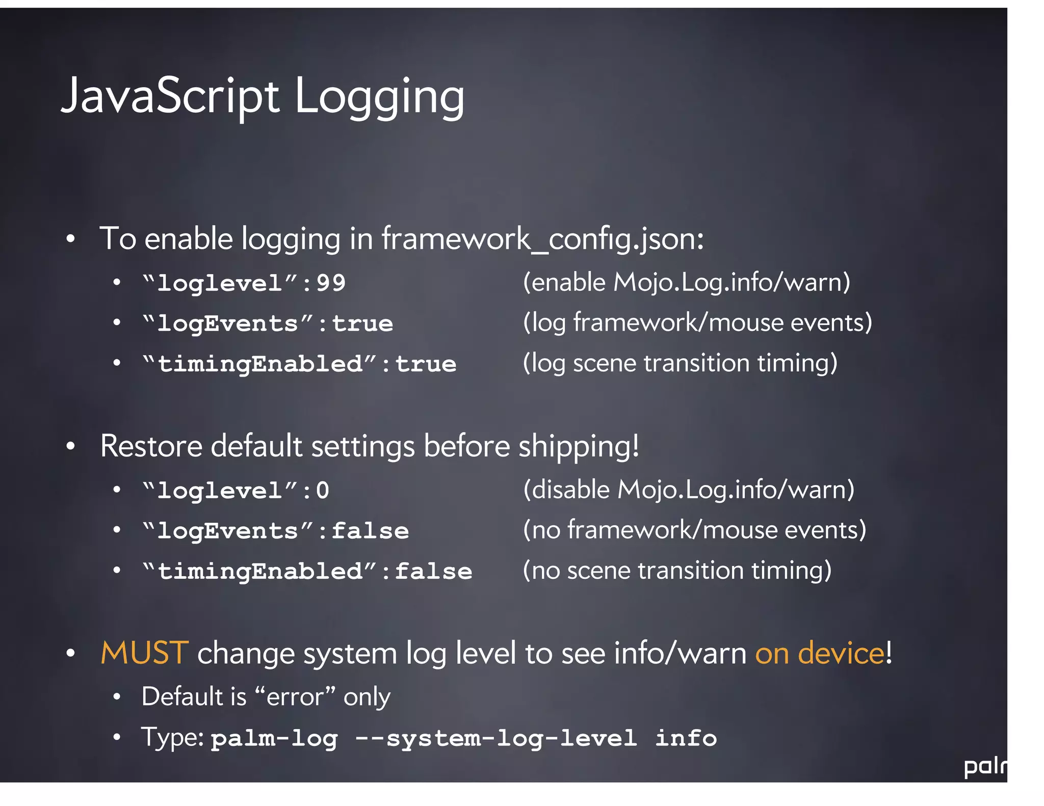 JavaScript Logging

• To enable logging in framework_conﬁg.json:
   • “loglevel”:99                (enable Mojo.Log.info/warn)
   • “logEvents”:true             (log framework/mouse events)
   • “timingEnabled”:true         (log scene transition timing)


• Restore default settings before shipping!
   • “loglevel”:0                 (disable Mojo.Log.info/warn)
   • “logEvents”:false            (no framework/mouse events)
   • “timingEnabled”:false        (no scene transition timing)


• MUST change system log level to see info/warn on device!
   • Default is “error” only
   • Type: palm-log --system-log-level info
 