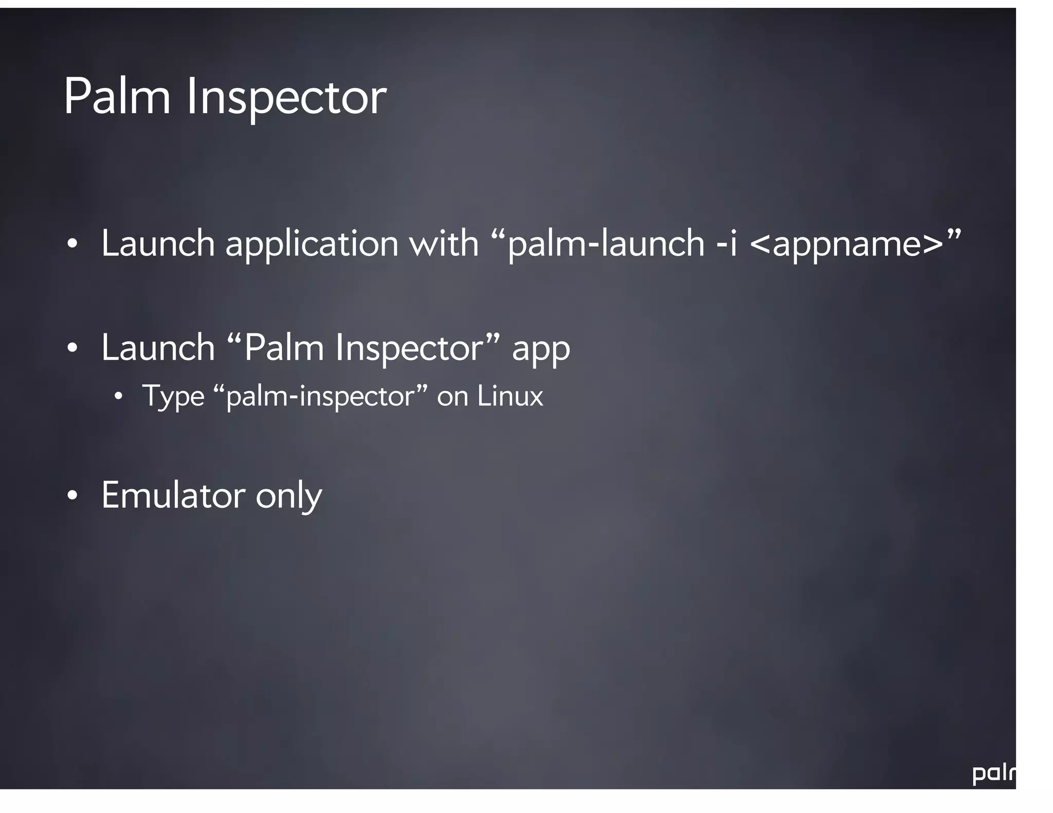 Palm Inspector

• Launch application with “palm-launch -i <appname>”

• Launch “Palm Inspector” app
  • Type “palm-inspector” on Linux


• Emulator only
 