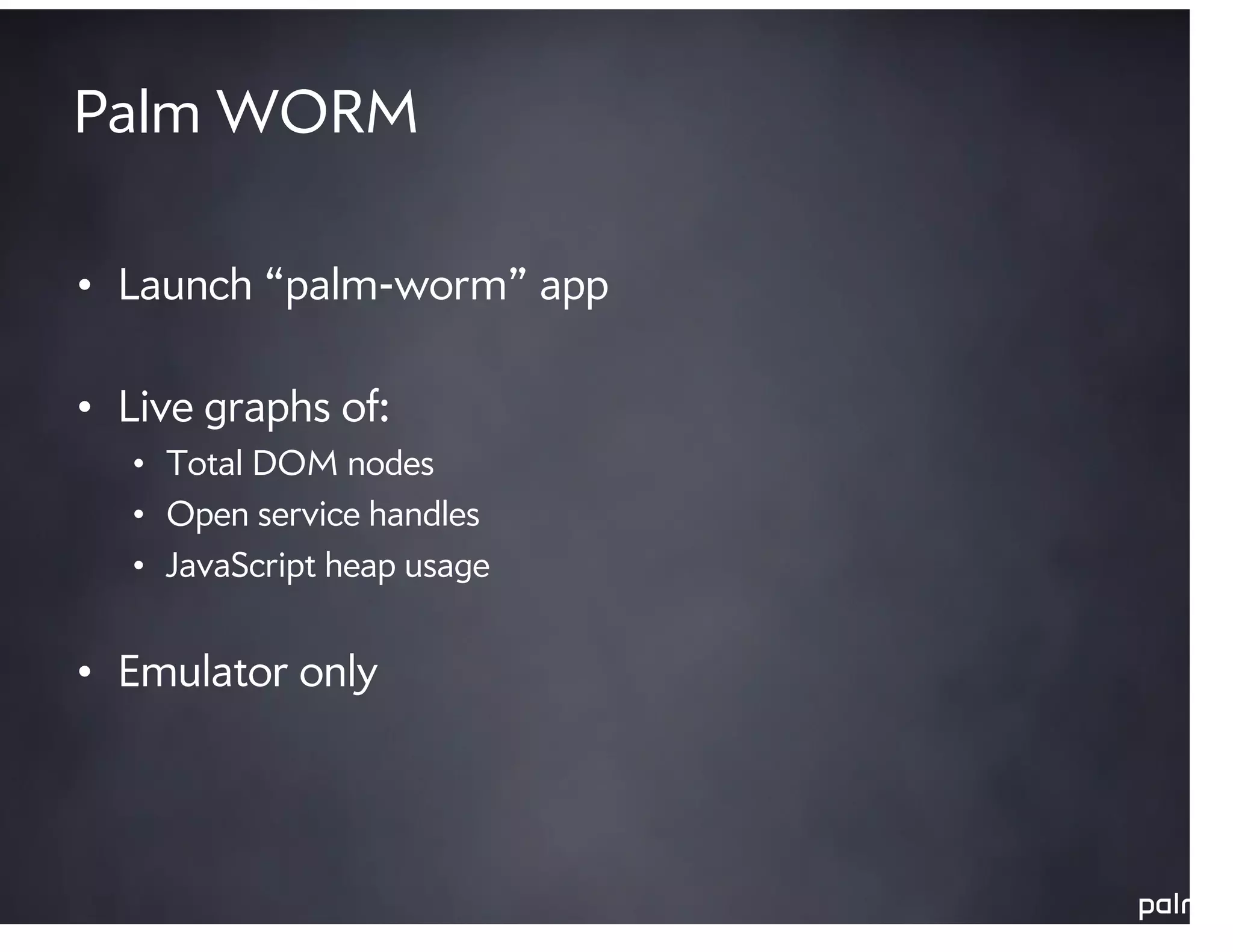 Palm WORM

• Launch “palm-worm” app

• Live graphs of:
   • Total DOM nodes
   • Open service handles
   • JavaScript heap usage


• Emulator only
 
