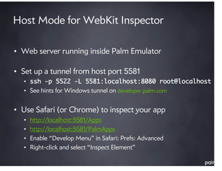 Host Mode for WebKit Inspector

• Web server running inside Palm Emulator

• Set up a tunnel from host port 5581
  • ssh -p 5522 -L 5581:localhost:8080 root@localhost
  • See hints for Windows tunnel on developer.palm.com


• Use Safari (or Chrome) to inspect your app
  •   http://localhost:5581/Apps
  •   http://localhost:5581/PalmApps
  •   Enable “Develop Menu” in Safari: Prefs: Advanced
  •   Right-click and select “Inspect Element”
 