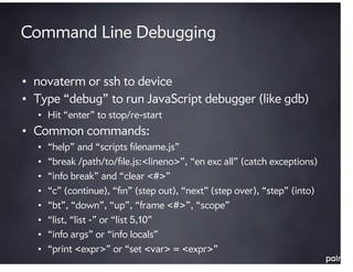 Command Line Debugging

• novaterm or ssh to device
• Type “debug” to run JavaScript debugger (like gdb)
  • Hit “enter” to stop/re-start
• Common commands:
  •   “help” and “scripts ﬁlename.js”
  •   “break /path/to/ﬁle.js:<lineno>”, “en exc all” (catch exceptions)
  •   “info break” and “clear <#>”
  •   “c” (continue), “ﬁn” (step out), “next” (step over), “step” (into)
  •   “bt”, “down”, “up”, “frame <#>”, “scope”
  •   “list, “list -” or “list 5,10”
  •   “info args” or “info locals”
  •   “print <expr>” or “set <var> = <expr>”
 