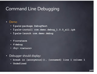 Command Line Debugging

• Demo
   • $ palm-package DebugTest
   • $ palm-install com.demo.debug_1.0.0_all.ipk
   • $ palm-launch com.demo.debug


   • # novaterm
   • # debug
   • dbg> <return>


• Debugger should display:
   • break in [anonymous](), [unnamed] line 1 column 1
   • Undefined
 