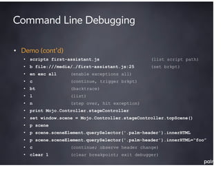 Command Line Debugging

• Demo (cont’d)
   • scripts first-assistant.js                   (list script path)
   • b file:///media/…/first-assistant.js:25      (set brkpt)
   • en exc all     (enable exceptions all)
   • c              (continue, trigger brkpt)
   • bt             (backtrace)
   • l              (list)
   • n              (step over, hit exception)
   • print Mojo.Controller.stageController
   • set window.scene = Mojo.Controller.stageController.topScene()
   • p scene
   • p scene.sceneElement.querySelector('.palm-header').innerHTML
   • p scene.sceneElement.querySelector('.palm-header').innerHTML=“foo”
   • c              (continue; observe header change)
   • clear 1        (clear breakpoint; exit debugger)
 