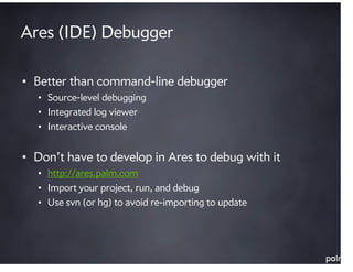 Ares (IDE) Debugger

• Better than command-line debugger
  • Source-level debugging
  • Integrated log viewer
  • Interactive console


• Don’t have to develop in Ares to debug with it
  • http://ares.palm.com
  • Import your project, run, and debug
  • Use svn (or hg) to avoid re-importing to update
 