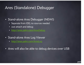 Ares (Standalone) Debugger

• Stand-alone Ares Debugger (NEW!)
  • Separate from IDE; no sources needed
  • Just attach and debug
  • http://ares.palm.com/AresDebug


• Stand-alone Ares Log Viewer
  • http://ares.palm.com/AresLog


• Ares will also be able to debug devices over USB
 