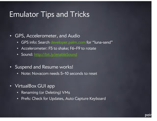 Emulator Tips and Tricks

• GPS, Accelerometer, and Audio
   • GPS info: Search developer.palm.com for “luna-send”
   • Accelerometer: F5 to shake; F6–F9 to rotate
   • Sound: http://bit.ly/enableSound


• Suspend and Resume works!
   • Note: Novacom needs 5–10 seconds to reset


• VirtualBox GUI app
   • Renaming (or Deleting) VMs
   • Prefs: Check for Updates, Auto Capture Keyboard
 