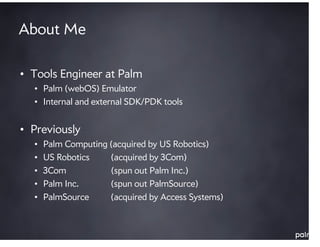 About Me

• Tools Engineer at Palm
  • Palm (webOS) Emulator
  • Internal and external SDK/PDK tools


• Previously
  •   Palm Computing (acquired by US Robotics)
  •   US Robotics    (acquired by 3Com)
  •   3Com           (spun out Palm Inc.)
  •   Palm Inc.      (spun out PalmSource)
  •   PalmSource     (acquired by Access Systems)
 