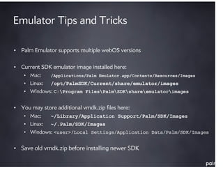 Emulator Tips and Tricks

• Palm Emulator supports multiple webOS versions

• Current SDK emulator image installed here:
    • Mac:     /Applications/Palm Emulator.app/Contents/Resources/Images
    • Linux:   /opt/PalmSDK/Current/share/emulator/images
    • Windows: C:Program FilesPalmSDKshareemulatorimages


• You may store additional vmdk.zip ﬁles here:
    • Mac:     ~/Library/Application Support/Palm/SDK/Images
    • Linux:   ~/.Palm/SDK/Images
    • Windows: <user>/Local Settings/Application Data/Palm/SDK/Images


• Save old vmdk.zip before installing newer SDK
 