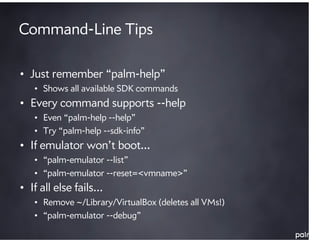 Command-Line Tips

• Just remember “palm-help”
   • Shows all available SDK commands
• Every command supports --help
   • Even “palm-help --help”
   • Try “palm-help --sdk-info”
• If emulator won’t boot…
   • “palm-emulator --list”
   • “palm-emulator --reset=<vmname>”
• If all else fails…
   • Remove ~/Library/VirtualBox (deletes all VMs!)
   • “palm-emulator --debug”
 