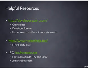 Helpful Resources

• http://developer.palm.com/
  • Online docs
  • Developer forums
  • Forum search is different from site search


• http://www.weboshelp.net/
  • (Third party site)


• IRC: irc.freenode.net
  • Firewall blocked? Try port 8000
  • Join #webos room
 