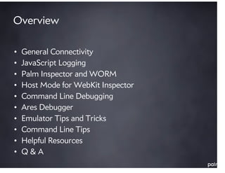 Overview

•   General Connectivity
•   JavaScript Logging
•   Palm Inspector and WORM
•   Host Mode for WebKit Inspector
•   Command Line Debugging
•   Ares Debugger
•   Emulator Tips and Tricks
•   Command Line Tips
•   Helpful Resources
•   Q&A
 
