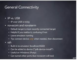 General Connectivity

• IP vs. USB
  • IP over USB is tricky
• novacom and novaterm
  •   Default target is most recently connected target
  •   Helpful if you realize it; confusing if not
  •   Leave emulator running
  •   Tip: connect device only when needed, then disconnect
• ssh
  •   Built-in to emulator (localhost:5522)
  •   Can be added to device (“pdk-device-install”)
  •   Useful on Windows (Putty)
  •   Can tunnel other ports (but novacom will too)
 