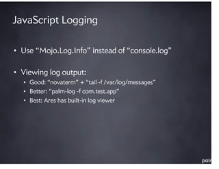 JavaScript Logging

• Use “Mojo.Log.Info” instead of “console.log”

• Viewing log output:
  • Good: “novaterm” + “tail -f /var/log/messages”
  • Better: “palm-log -f com.test.app”
  • Best: Ares has built-in log viewer
 