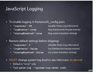 JavaScript Logging

• To enable logging in framework_conﬁg.json:
   • “loglevel”:99                (enable Mojo.Log.info/warn)
   • “logEvents”:true             (log framework/mouse events)
   • “timingEnabled”:true         (log scene transition timing)


• Restore default settings before shipping!
   • “loglevel”:0                 (disable Mojo.Log.info/warn)
   • “logEvents”:false            (no framework/mouse events)
   • “timingEnabled”:false        (no scene transition timing)


• MUST change system log level to see info/warn on device!
   • Default is “error” only
   • Type: palm-log --system-log-level info
 