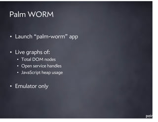 Palm WORM

• Launch “palm-worm” app

• Live graphs of:
   • Total DOM nodes
   • Open service handles
   • JavaScript heap usage


• Emulator only
 