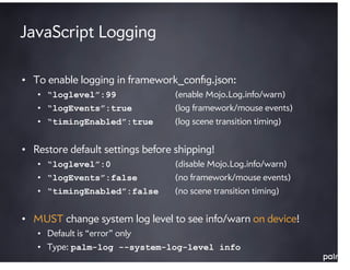 JavaScript Logging

• To enable logging in framework_conﬁg.json:
   • “loglevel”:99                (enable Mojo.Log.info/w...