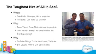 The Toughest Hire of All in SaaS
 When
• Too Early: Manager, Not a Magician
• Too Late: Can Take 20 Months!

 Who
• Been There, Done That – Almost Impossible
• Too “Heavy” a Hire? Or One Without the
Full Experience?

 Why
• To Take Things To the Next Level; To Scale
• But Usually NOT to Get Sales Going

 