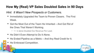 How My (Real) VP Sales Doubled Sales in 90 Days
Hint: It Wasn’t New Prospects or Customers.
 Immediately Upgraded the Team to Proven Closers. The First
Week.
 Got the Most Out of the Team He Inherited – And Got Rid of
the Ones That Weren’t Working.
• 1 + 2 alone Doubled Our Revenue Per Lead.

 He Didn’t Even Attempt to Do It Alone.
 He Ended Pipeline as a Metric – And Any Real Credit for It.
 He Embraced Competition.

 